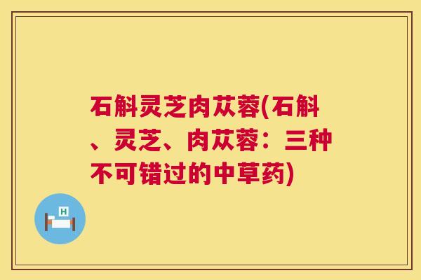石斛灵芝肉苁蓉(石斛、灵芝、肉苁蓉:三种不可错过的中草药) 石斛灵芝肉苁蓉(石斛、灵芝、肉苁蓉:三种不可错过的中草药)