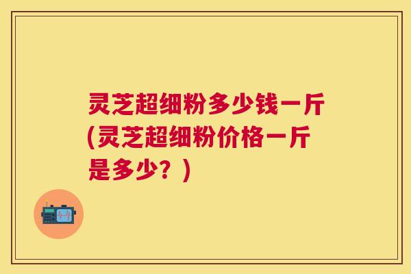 灵芝超细粉多少钱一斤(灵芝超细粉价格一斤是多少?) 灵芝超细粉多少钱一斤(灵芝超细粉价格一斤是多少?)