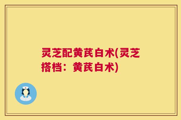灵芝配黄芪白术(灵芝搭档：黄芪白术)