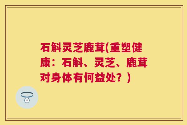石斛灵芝鹿茸(重塑健康：石斛、灵芝、鹿茸对身体有何益处？)