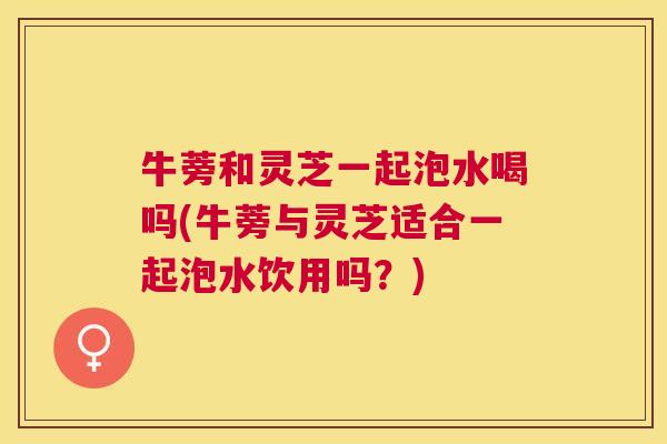 牛蒡和灵芝一起泡水喝吗(牛蒡与灵芝适合一起泡水饮用吗?) 牛蒡和灵芝一起泡水喝吗(牛蒡与灵芝适合一起泡水饮用吗?)