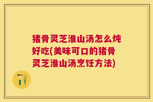 猪骨灵芝淮山汤怎么炖好吃(美味可口的猪骨灵芝淮山汤烹饪方法)