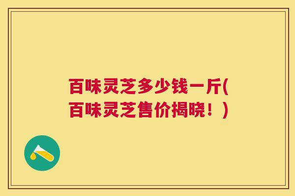百味灵芝多少钱一斤(百味灵芝售价揭晓!) 百味灵芝多少钱一斤(百味灵芝售价揭晓!)