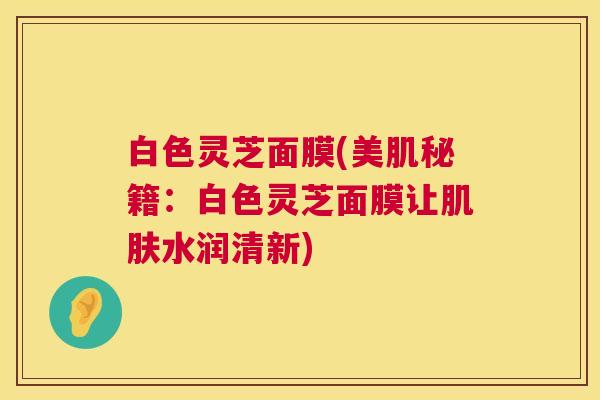 白色灵芝面膜(美肌秘籍:白色灵芝面膜让水润清新) 白色灵芝面膜(美肌秘籍:白色灵芝面膜让水润清新)