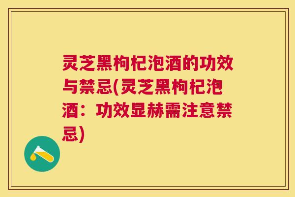 灵芝黑枸杞泡酒的功效与禁忌(灵芝黑枸杞泡酒：功效显赫需注意禁忌)