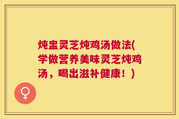 炖盅灵芝炖鸡汤做法(学做营养美味灵芝炖鸡汤,喝出滋补健康!) 炖盅灵芝炖鸡汤做法(学做营养美味灵芝炖鸡汤,喝出滋补健康!)
