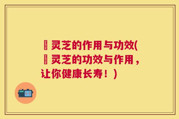 矷灵芝的作用与功效(矷灵芝的功效与作用，让你健康长寿！)