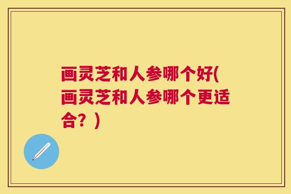 画灵芝和人参哪个好(画灵芝和人参哪个更适合？)