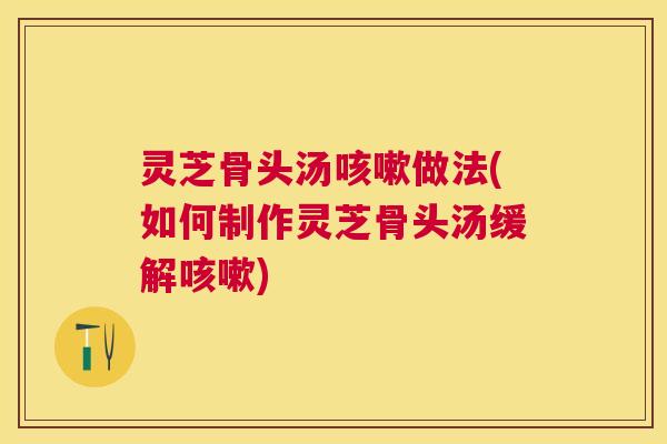 灵芝骨头汤做法(如何制作灵芝骨头汤缓解) 灵芝骨头汤做法(如何制作灵芝骨头汤缓解)