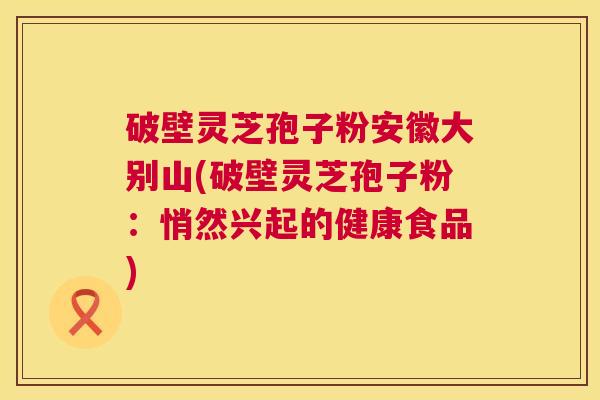 破壁灵芝孢子粉安徽大别山(破壁灵芝孢子粉：悄然兴起的健康食品)