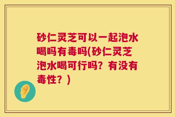砂仁灵芝可以一起泡水喝吗有毒吗(砂仁灵芝泡水喝可行吗？有没有毒性？)