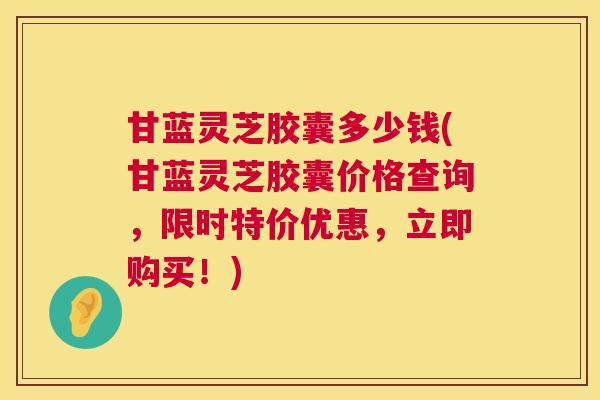 甘蓝灵芝胶囊多少钱(甘蓝灵芝胶囊价格查询，限时特价优惠，立即购买！)