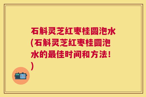石斛灵芝红枣桂圆泡水(石斛灵芝红枣桂圆泡水的佳时间和方法!) 石斛灵芝红枣桂圆泡水(石斛灵芝红枣桂圆泡水的佳时间和方法!)
