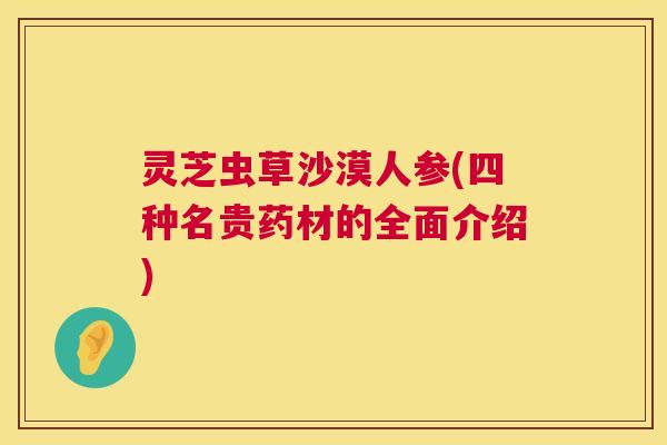 灵芝虫草沙漠人参(四种名贵药材的全面介绍)