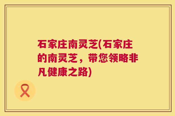 石家庄南灵芝(石家庄的南灵芝，带您领略非凡健康之路)