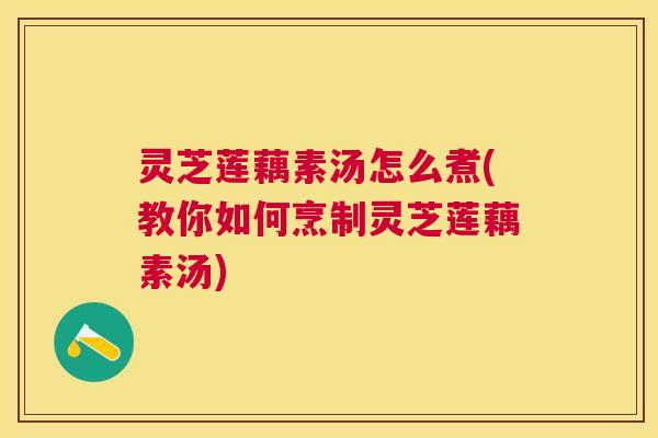 灵芝莲藕素汤怎么煮(教你如何烹制灵芝莲藕素汤) 灵芝莲藕素汤怎么煮(教你如何烹制灵芝莲藕素汤)