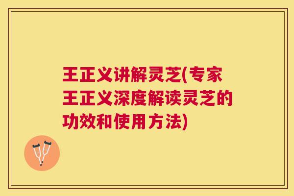 王正义讲解灵芝(专家王正义深度解读灵芝的功效和使用方法)