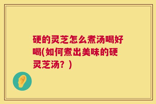 硬的灵芝怎么煮汤喝好喝(如何煮出美味的硬灵芝汤？)