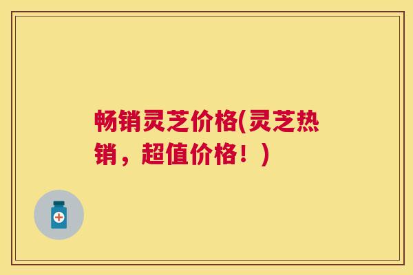 畅销灵芝价格(灵芝热销,超值价格!) 畅销灵芝价格(灵芝热销,超值价格!)