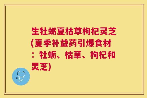 生牡蛎夏枯草枸杞灵芝(夏季补益药引爆食材:牡蛎、枯草、枸杞和灵芝) 生牡蛎夏枯草枸杞灵芝(夏季补益药引爆食材:牡蛎、枯草、枸杞和灵芝)