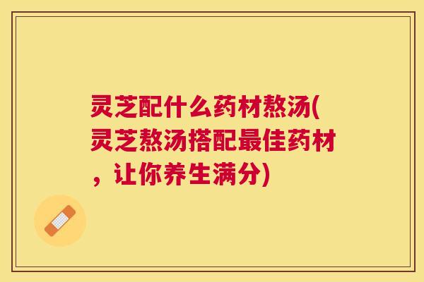 灵芝配什么药材熬汤(灵芝熬汤搭配佳药材,让你养生满分) 灵芝配什么药材熬汤(灵芝熬汤搭配佳药材,让你养生满分)