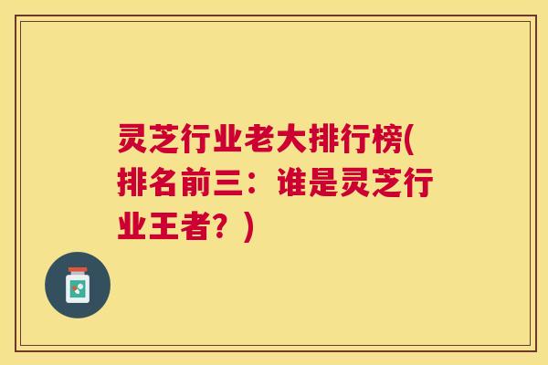 灵芝行业老大排行榜(排名前三：谁是灵芝行业王者？)