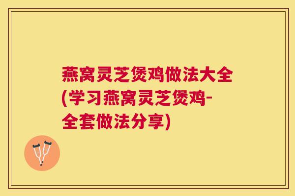 燕窝灵芝煲鸡做法大全(学习燕窝灵芝煲鸡-全套做法分享) 燕窝灵芝煲鸡做法大全(学习燕窝灵芝煲鸡-全套做法分享)