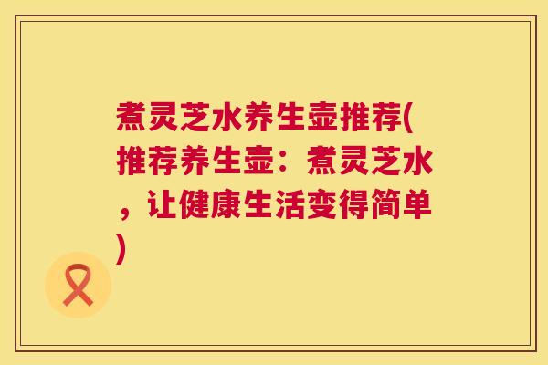 煮灵芝水养生壶推荐(推荐养生壶:煮灵芝水,让健康生活变得简单) 煮灵芝水养生壶推荐(推荐养生壶:煮灵芝水,让健康生活变得简单)