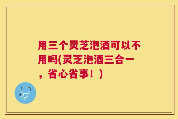 用三个灵芝泡酒可以不用吗(灵芝泡酒三合一，省心省事！)