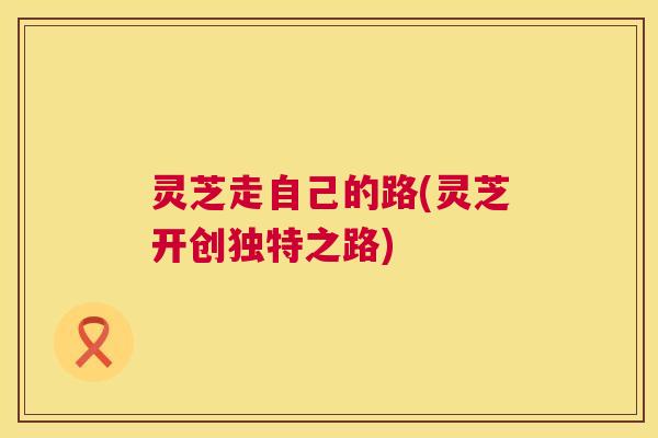 灵芝走自己的路(灵芝开创独特之路) 灵芝走自己的路(灵芝开创独特之路)