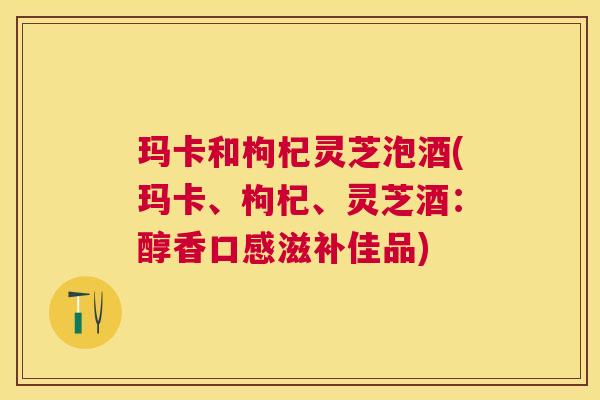 玛卡和枸杞灵芝泡酒(玛卡、枸杞、灵芝酒:醇香口感滋补佳品) 玛卡和枸杞灵芝泡酒(玛卡、枸杞、灵芝酒:醇香口感滋补佳品)