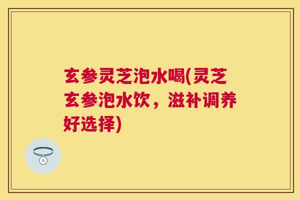 玄参灵芝泡水喝(灵芝玄参泡水饮,滋补调养好选择) 玄参灵芝泡水喝(灵芝玄参泡水饮,滋补调养好选择)