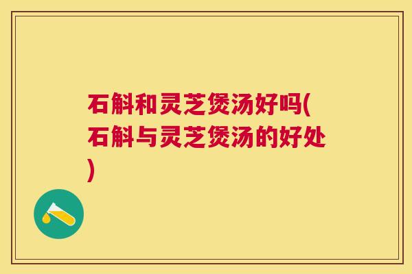 石斛和灵芝煲汤好吗(石斛与灵芝煲汤的好处)
