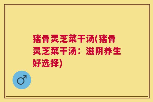 猪骨灵芝菜干汤(猪骨灵芝菜干汤:滋阴养生好选择) 猪骨灵芝菜干汤(猪骨灵芝菜干汤:滋阴养生好选择)