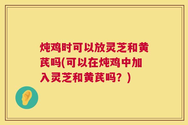 炖鸡时可以放灵芝和黄芪吗(可以在炖鸡中加入灵芝和黄芪吗?) 炖鸡时可以放灵芝和黄芪吗(可以在炖鸡中加入灵芝和黄芪吗?)