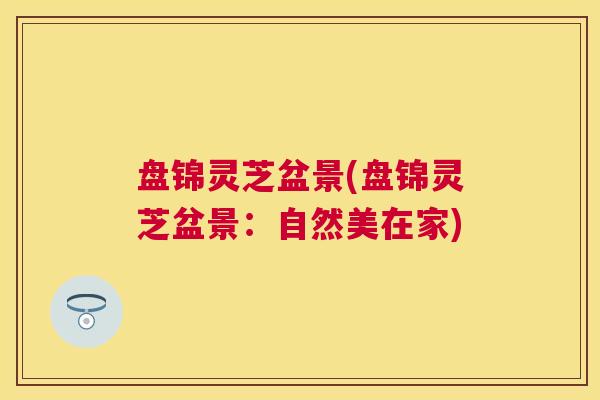 盘锦灵芝盆景(盘锦灵芝盆景:自然美在家) 盘锦灵芝盆景(盘锦灵芝盆景:自然美在家)