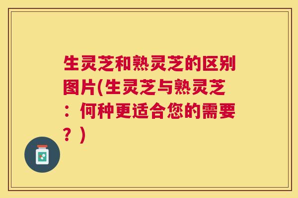 生灵芝和熟灵芝的区别图片(生灵芝与熟灵芝：何种更适合您的需要？)