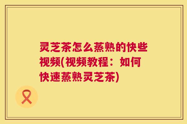 灵芝茶怎么蒸熟的快些视频(视频教程：如何快速蒸熟灵芝茶)