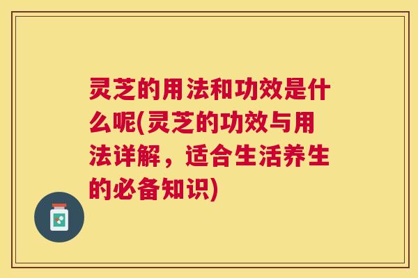 灵芝的用法和功效是什么呢(灵芝的功效与用法详解，适合生活养生的必备知识)