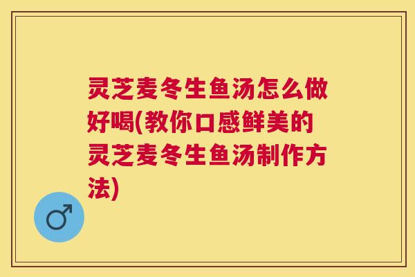灵芝麦冬生鱼汤怎么做好喝(教你口感鲜美的灵芝麦冬生鱼汤制作方法)