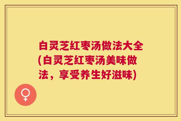 白灵芝红枣汤做法大全(白灵芝红枣汤美味做法，享受养生好滋味)