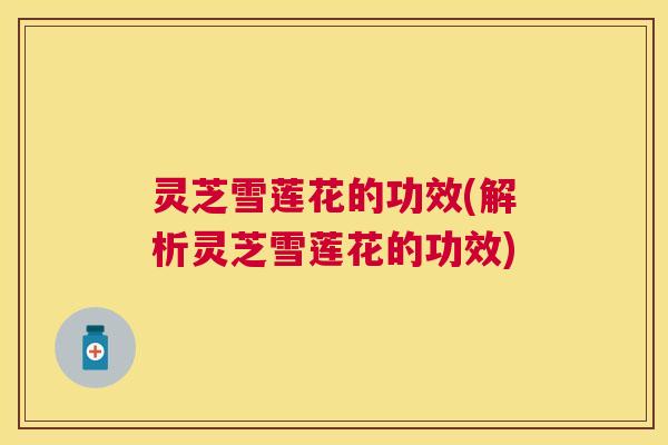 灵芝雪莲花的功效(解析灵芝雪莲花的功效)