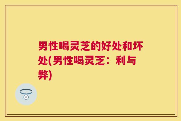 男性喝灵芝的好处和坏处(男性喝灵芝：利与弊)