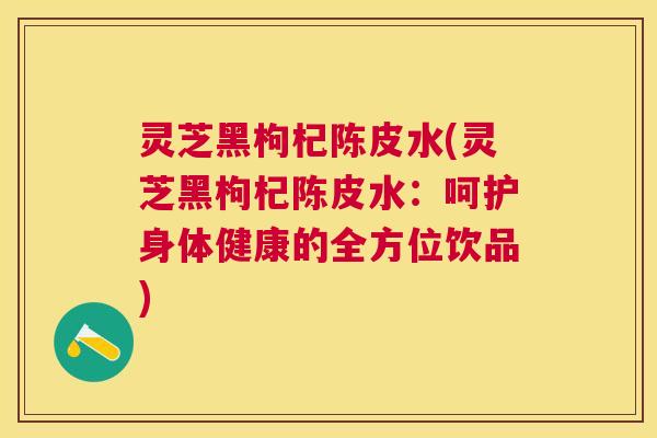 灵芝黑枸杞陈皮水(灵芝黑枸杞陈皮水：呵护身体健康的全方位饮品)