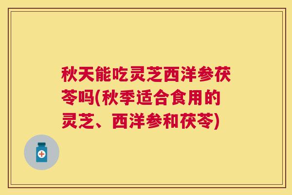 秋天能吃灵芝西洋参茯苓吗(秋季适合食用的灵芝、西洋参和茯苓)