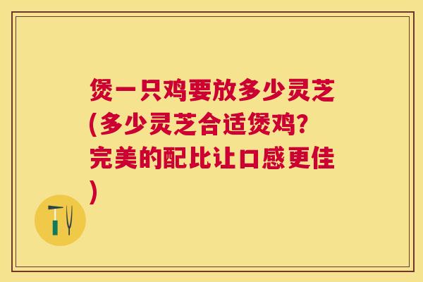 煲一只鸡要放多少灵芝(多少灵芝合适煲鸡？完美的配比让口感更佳)