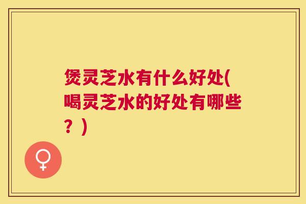 煲灵芝水有什么好处(喝灵芝水的好处有哪些？)