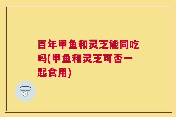 百年甲鱼和灵芝能同吃吗(甲鱼和灵芝可否一起食用)
