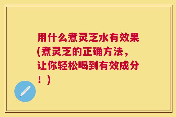 用什么煮灵芝水有效果(煮灵芝的正确方法，让你轻松喝到有效成分！)