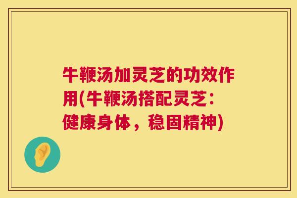 牛鞭汤加灵芝的功效作用(牛鞭汤搭配灵芝：健康身体，稳固精神)